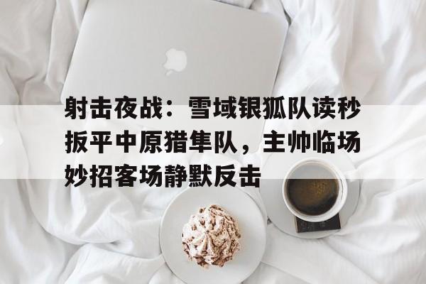 NINE GAME射击夜战：雪域银狐队读秒扳平中原猎隼队，主帅临场妙招客场静默反击的简单介绍